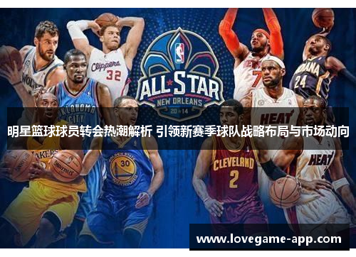明星篮球球员转会热潮解析 引领新赛季球队战略布局与市场动向